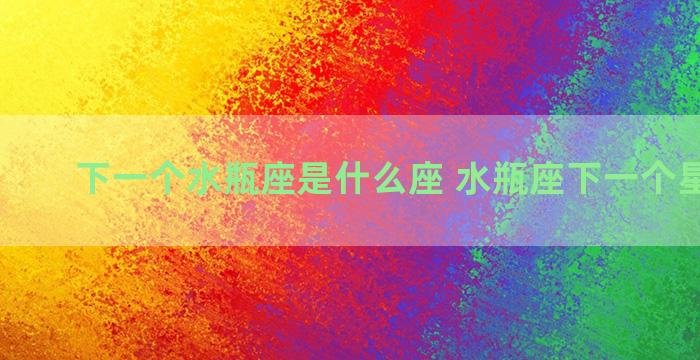 下一个水瓶座是什么座 水瓶座下一个星座是啥